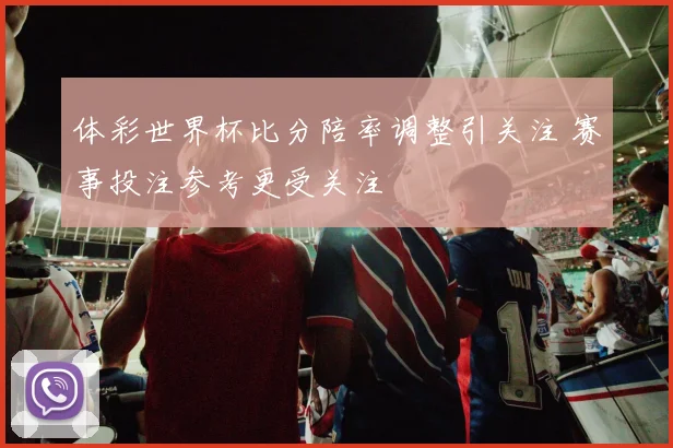 体彩世界杯比分陪率调整引关注 赛事投注参考更受关注
